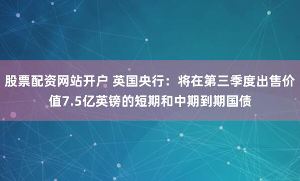 股票配资网站开户 英国央行：将在第三季度出售价值7.5亿英镑的短期和中期到期国债