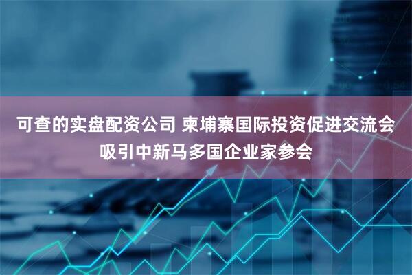 可查的实盘配资公司 柬埔寨国际投资促进交流会吸引中新马多国企业家参会