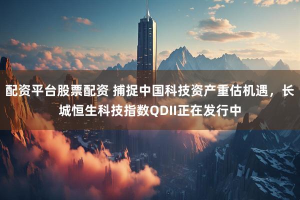 配资平台股票配资 捕捉中国科技资产重估机遇，长城恒生科技指数QDII正在发行中