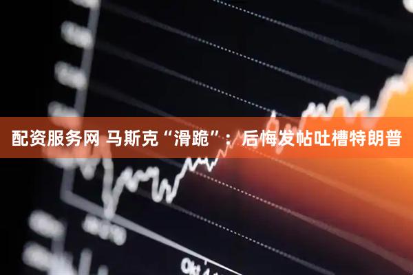 配资服务网 马斯克“滑跪”：后悔发帖吐槽特朗普