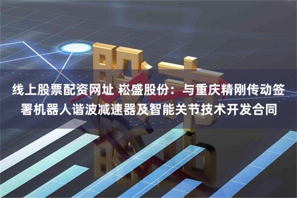 线上股票配资网址 崧盛股份：与重庆精刚传动签署机器人谐波减速器及智能关节技术开发合同
