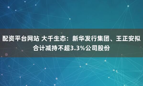 配资平台网站 大千生态：新华发行集团、王正安拟合计减持不超3.3%公司股份