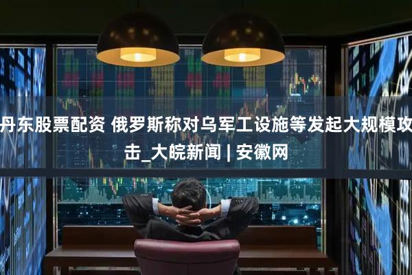 丹东股票配资 俄罗斯称对乌军工设施等发起大规模攻击_大皖新闻 | 安徽网