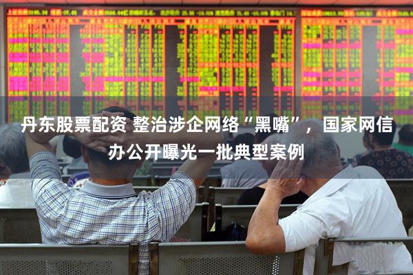 丹东股票配资 整治涉企网络“黑嘴”，国家网信办公开曝光一批典型案例