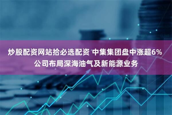 炒股配资网站拾必选配资 中集集团盘中涨超6% 公司布局深海油气及新能源业务