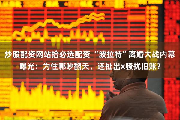 炒股配资网站拾必选配资 “波拉特”离婚大战内幕曝光：为住哪吵翻天，还扯出x骚扰旧账？