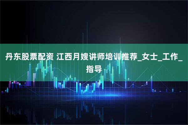 丹东股票配资 江西月嫂讲师培训推荐_女士_工作_指导
