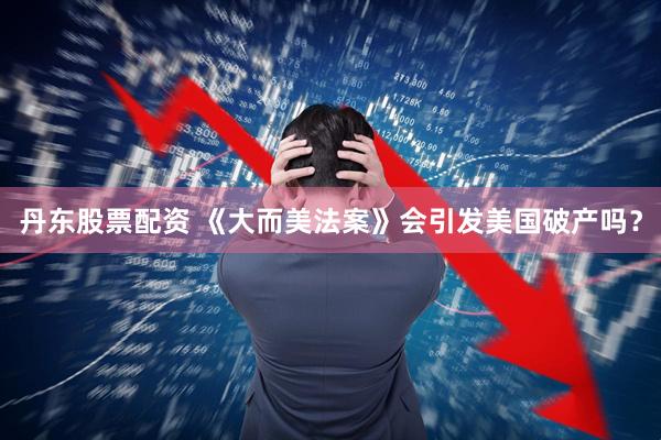 丹东股票配资 《大而美法案》会引发美国破产吗？