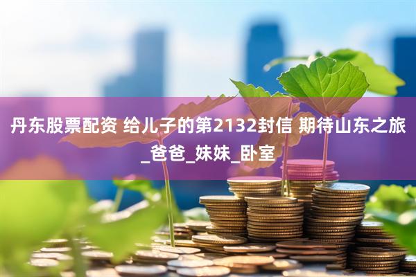 丹东股票配资 给儿子的第2132封信 期待山东之旅_爸爸_妹妹_卧室
