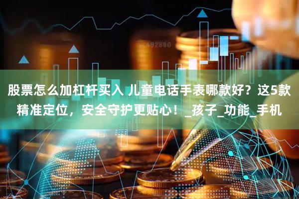 股票怎么加杠杆买入 儿童电话手表哪款好？这5款精准定位，安全守护更贴心！_孩子_功能_手机