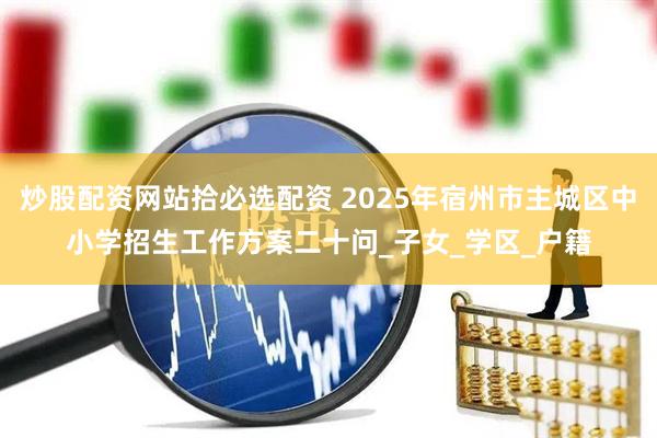 炒股配资网站拾必选配资 2025年宿州市主城区中小学招生工作方案二十问_子女_学区_户籍