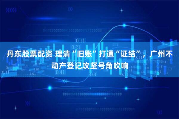 丹东股票配资 理清“旧账”打通“证结”，广州不动产登记攻坚号角吹响