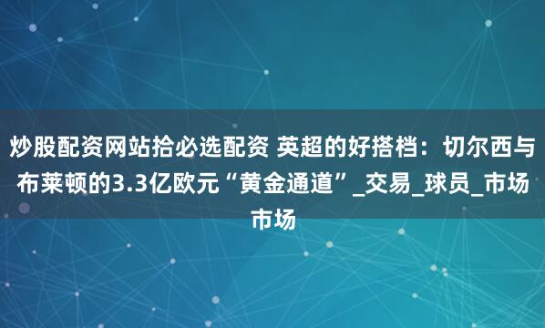 炒股配资网站拾必选配资 英超的好搭档：切尔西与布莱顿的3.3亿欧元“黄金通道”_交易_球员_市场
