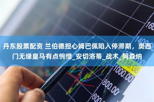 丹东股票配资 兰伯德担心姆巴佩陷入停滞期，奥西门无缘皇马有点惋惜_安切洛蒂_战术_阿森纳