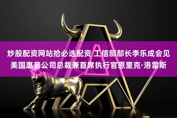 炒股配资网站拾必选配资 工信部部长李乐成会见美国惠普公司总裁兼首席执行官恩里克·洛雷斯