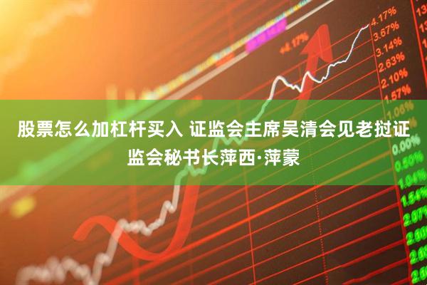 股票怎么加杠杆买入 证监会主席吴清会见老挝证监会秘书长萍西·萍蒙