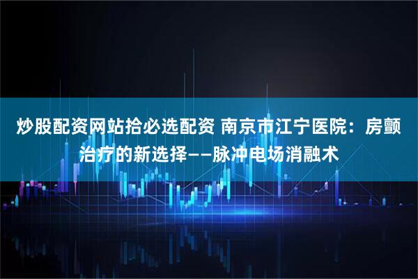 炒股配资网站拾必选配资 南京市江宁医院：房颤治疗的新选择——脉冲电场消融术