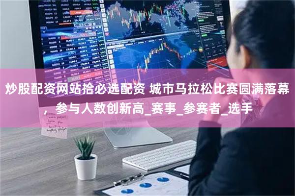 炒股配资网站拾必选配资 城市马拉松比赛圆满落幕，参与人数创新高_赛事_参赛者_选手