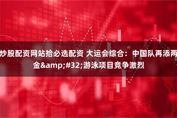 炒股配资网站拾必选配资 大运会综合：中国队再添两金&#32;游泳项目竞争激烈