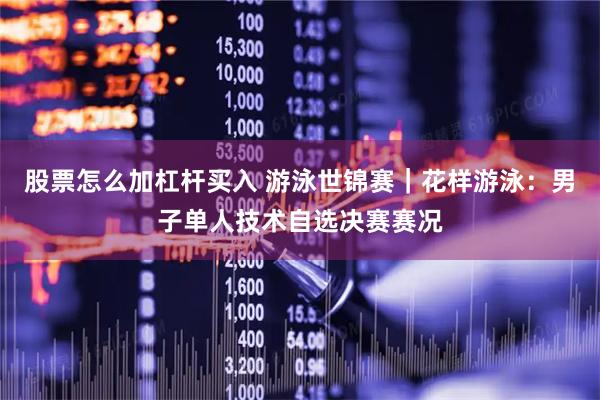 股票怎么加杠杆买入 游泳世锦赛｜花样游泳：男子单人技术自选决赛赛况