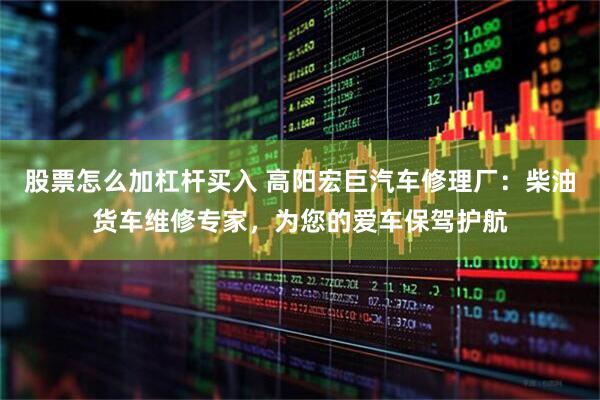 股票怎么加杠杆买入 高阳宏巨汽车修理厂：柴油货车维修专家，为您的爱车保驾护航