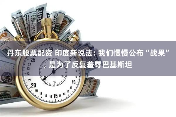 丹东股票配资 印度新说法: 我们慢慢公布“战果”, 是为了反复羞辱巴基斯坦