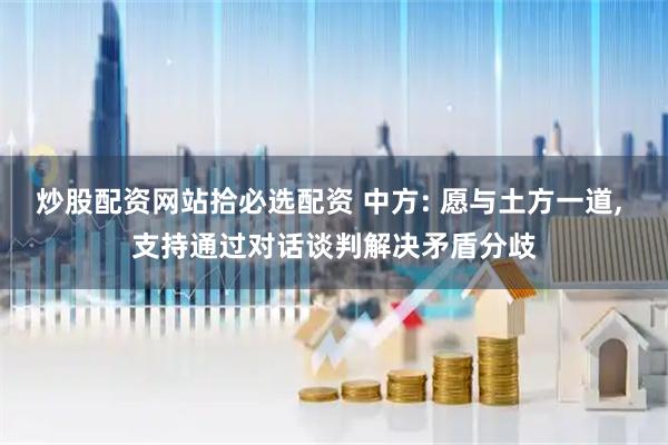 炒股配资网站拾必选配资 中方: 愿与土方一道, 支持通过对话谈判解决矛盾分歧