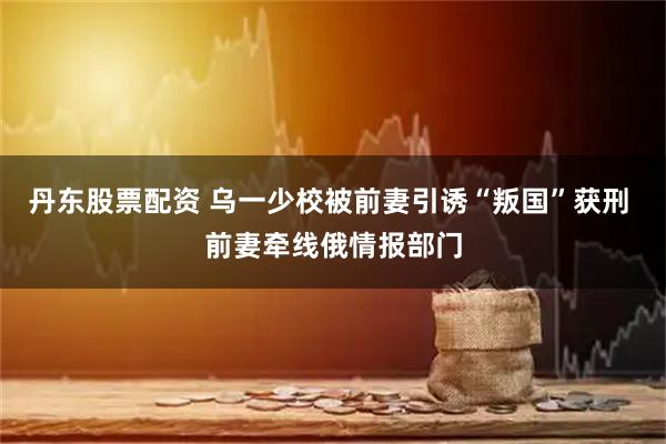 丹东股票配资 乌一少校被前妻引诱“叛国”获刑 前妻牵线俄情报部门