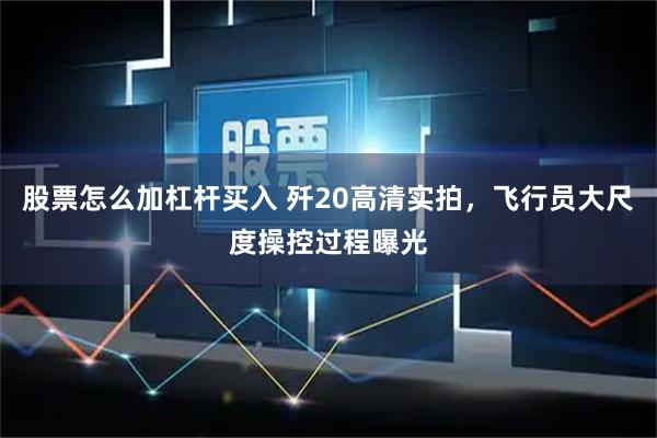 股票怎么加杠杆买入 歼20高清实拍，飞行员大尺度操控过程曝光