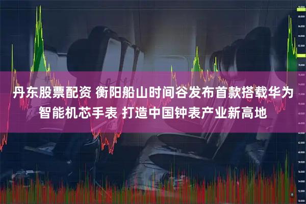 丹东股票配资 衡阳船山时间谷发布首款搭载华为智能机芯手表 打造中国钟表产业新高地