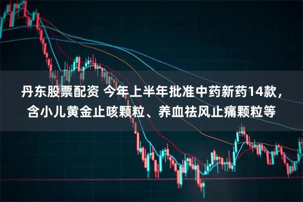 丹东股票配资 今年上半年批准中药新药14款，含小儿黄金止咳颗粒、养血祛风止痛颗粒等