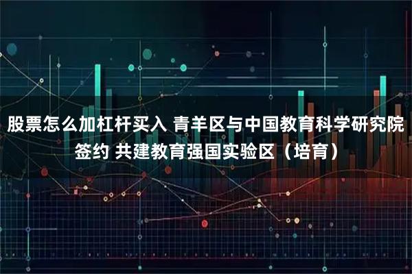 股票怎么加杠杆买入 青羊区与中国教育科学研究院签约 共建教育强国实验区（培育）