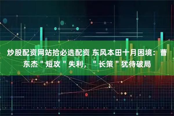 炒股配资网站拾必选配资 东风本田十月困境：曹东杰＂短攻＂失利，＂长策＂犹待破局