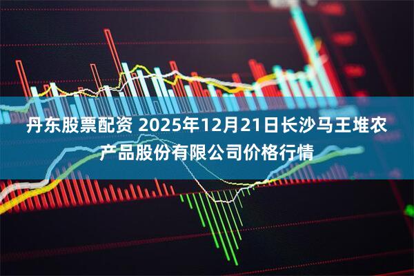 丹东股票配资 2025年12月21日长沙马王堆农产品股份有限公司价格行情