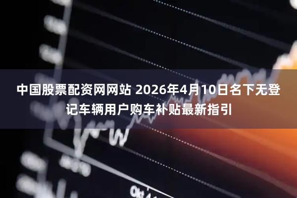 中国股票配资网网站 2026年4月10日名下无登记车辆用户购车补贴最新指引