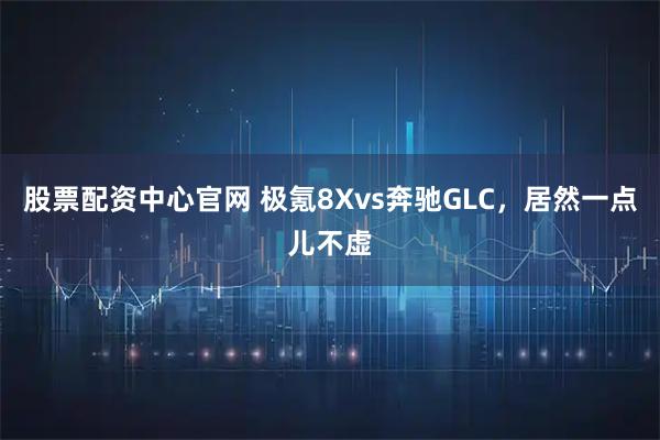 股票配资中心官网 极氪8Xvs奔驰GLC，居然一点儿不虚