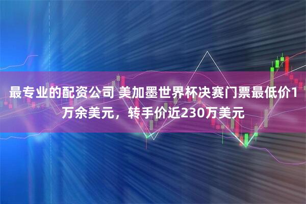 最专业的配资公司 美加墨世界杯决赛门票最低价1万余美元，转手价近230万美元