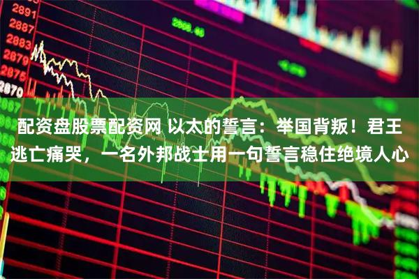 配资盘股票配资网 以太的誓言：举国背叛！君王逃亡痛哭，一名外邦战士用一句誓言稳住绝境人心