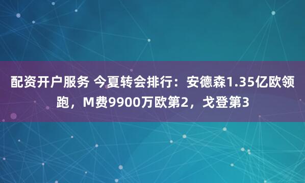 配资开户服务 今夏转会排行：安德森1.35亿欧领跑，M费9900万欧第2，戈登第3