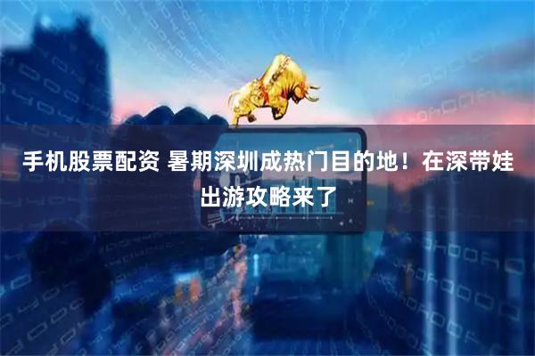 手机股票配资 暑期深圳成热门目的地！在深带娃出游攻略来了